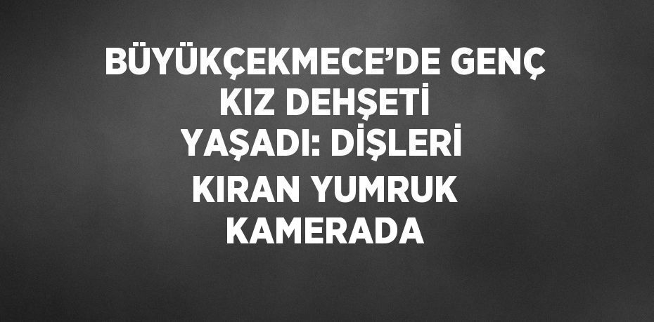 BÜYÜKÇEKMECE’DE GENÇ KIZ DEHŞETİ YAŞADI: DİŞLERİ KIRAN YUMRUK KAMERADA