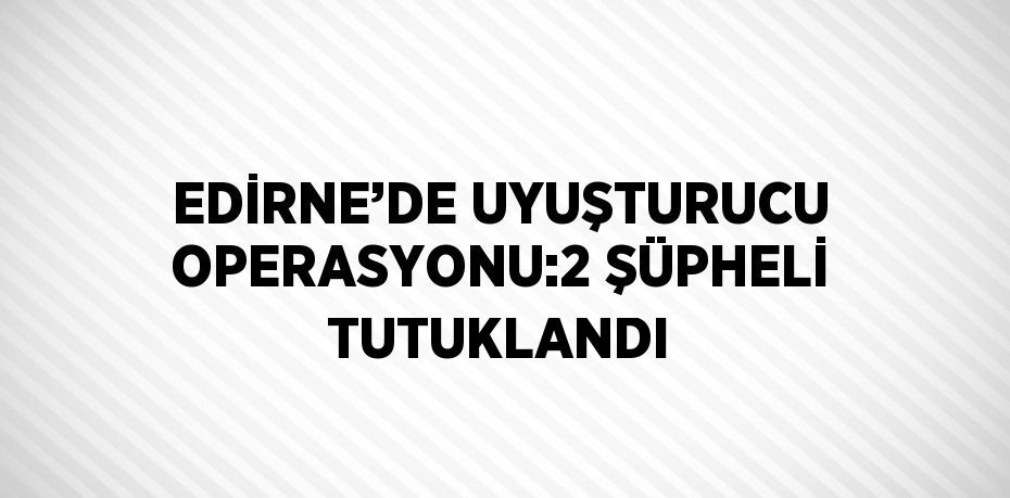 EDİRNE’DE UYUŞTURUCU OPERASYONU:2 ŞÜPHELİ TUTUKLANDI