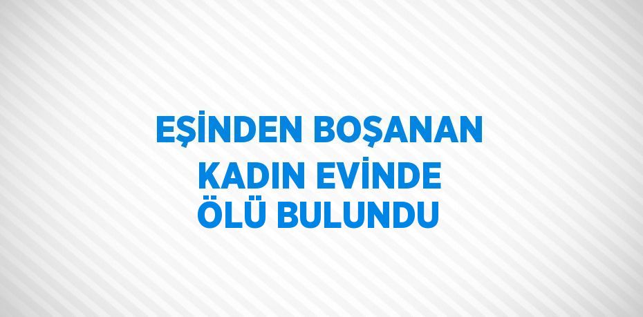 EŞİNDEN BOŞANAN KADIN EVİNDE ÖLÜ BULUNDU