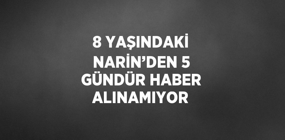 8 YAŞINDAKİ NARİN’DEN 5 GÜNDÜR HABER ALINAMIYOR