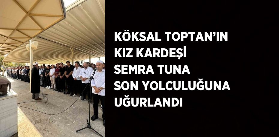 KÖKSAL TOPTAN’IN KIZ KARDEŞİ SEMRA TUNA SON YOLCULUĞUNA UĞURLANDI