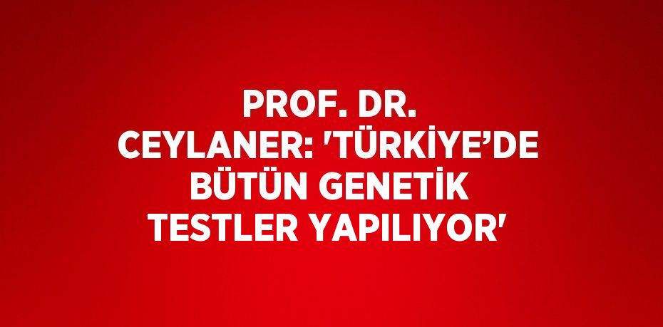 PROF. DR. CEYLANER: 'TÜRKİYE’DE BÜTÜN GENETİK TESTLER YAPILIYOR'