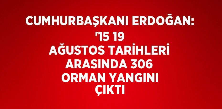 CUMHURBAŞKANI ERDOĞAN: '15 19 AĞUSTOS TARİHLERİ ARASINDA 306 ORMAN YANGINI ÇIKTI