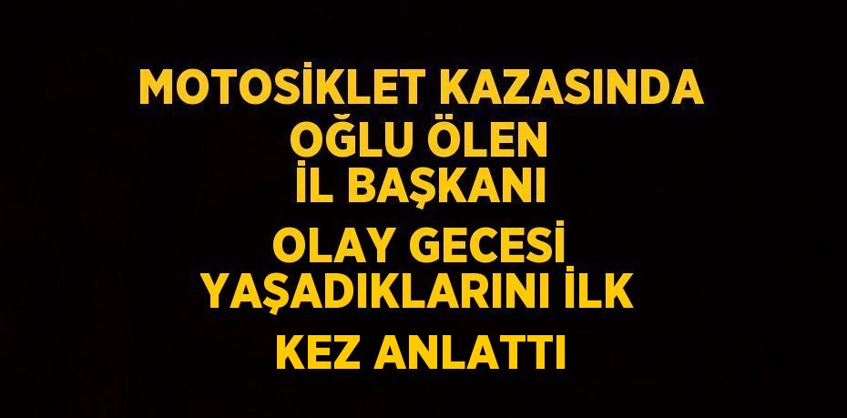 MOTOSİKLET KAZASINDA OĞLU ÖLEN İL BAŞKANI OLAY GECESİ YAŞADIKLARINI İLK KEZ ANLATTI