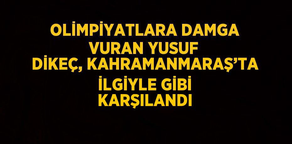 OLİMPİYATLARA DAMGA VURAN YUSUF DİKEÇ, KAHRAMANMARAŞ’TA İLGİYLE GİBİ KARŞILANDI