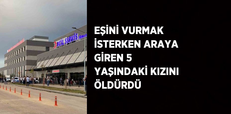 EŞİNİ VURMAK İSTERKEN ARAYA GİREN 5 YAŞINDAKİ KIZINI ÖLDÜRDÜ