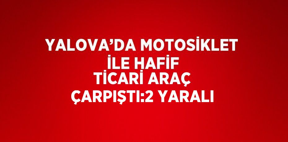 YALOVA’DA MOTOSİKLET İLE HAFİF TİCARİ ARAÇ ÇARPIŞTI:2 YARALI