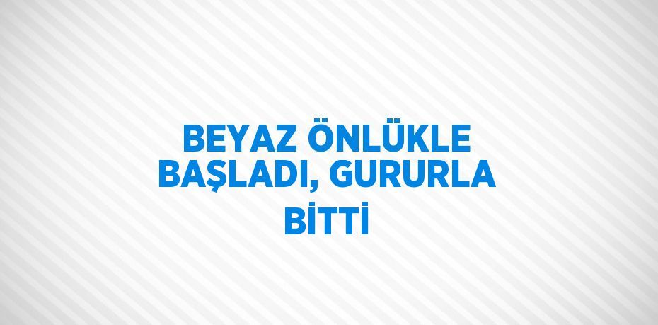 BEYAZ ÖNLÜKLE BAŞLADI, GURURLA BİTTİ