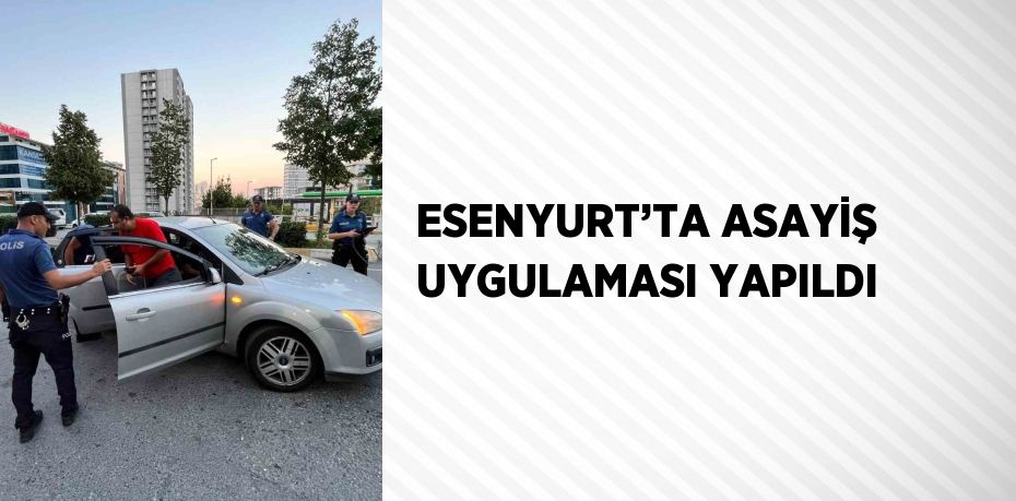 ESENYURT’TA ASAYİŞ UYGULAMASI YAPILDI