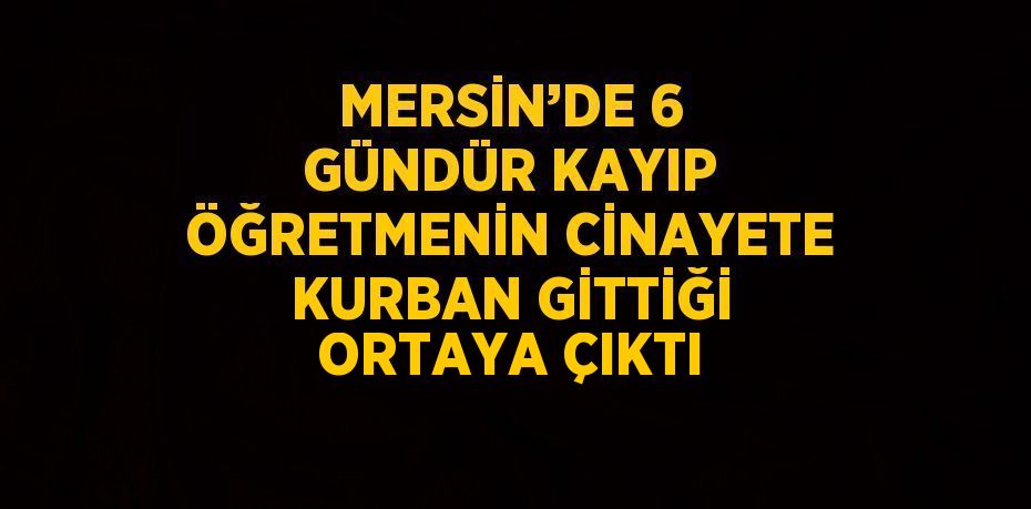 MERSİN’DE 6 GÜNDÜR KAYIP ÖĞRETMENİN CİNAYETE KURBAN GİTTİĞİ ORTAYA ÇIKTI