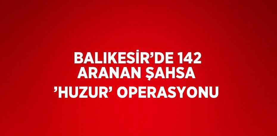 BALIKESİR’DE 142 ARANAN ŞAHSA ’HUZUR’ OPERASYONU