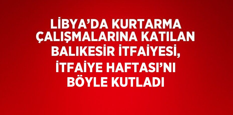 LİBYA’DA KURTARMA ÇALIŞMALARINA KATILAN BALIKESİR İTFAİYESİ, İTFAİYE HAFTASI’NI BÖYLE KUTLADI