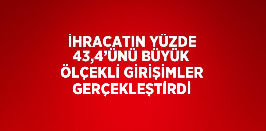 İHRACATIN YÜZDE 43,4’ÜNÜ BÜYÜK ÖLÇEKLİ GİRİŞİMLER GERÇEKLEŞTİRDİ