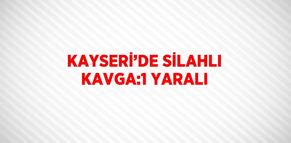 KAYSERİ’DE SİLAHLI KAVGA:1 YARALI