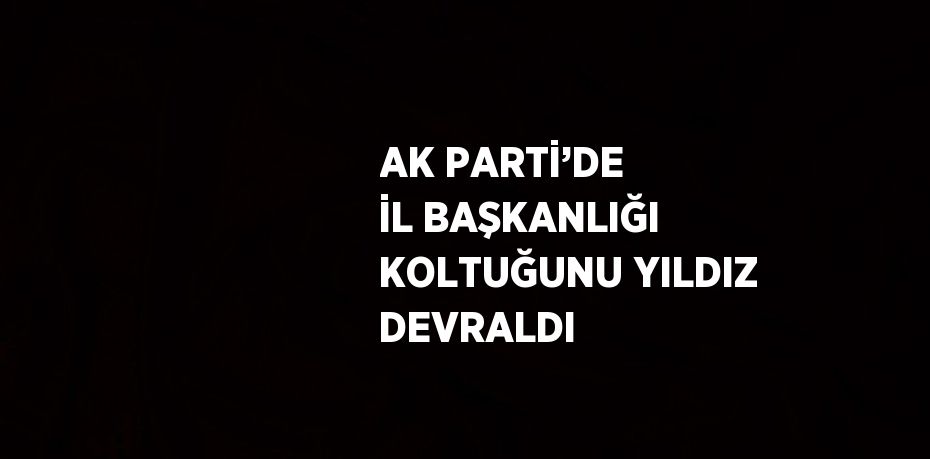 AK PARTİ’DE İL BAŞKANLIĞI KOLTUĞUNU YILDIZ DEVRALDI