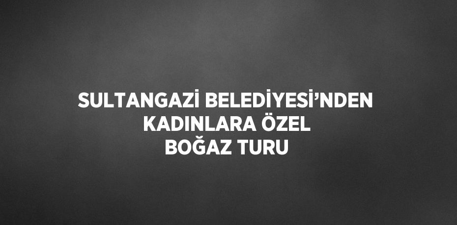 SULTANGAZİ BELEDİYESİ’NDEN KADINLARA ÖZEL BOĞAZ TURU