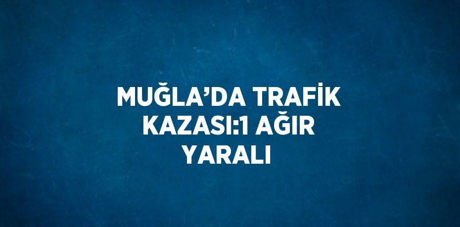 MUĞLA’DA TRAFİK KAZASI:1 AĞIR YARALI