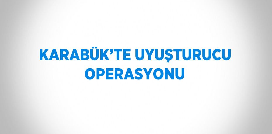 KARABÜK’TE UYUŞTURUCU OPERASYONU