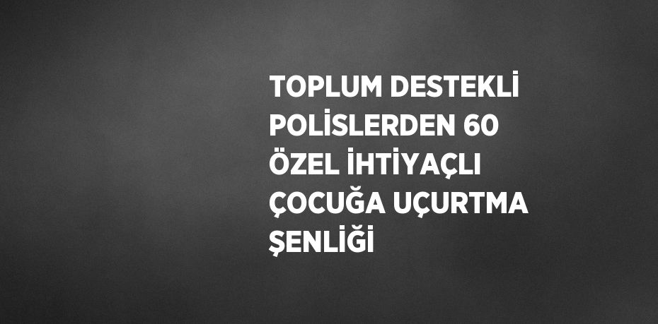 TOPLUM DESTEKLİ POLİSLERDEN 60 ÖZEL İHTİYAÇLI ÇOCUĞA UÇURTMA ŞENLİĞİ