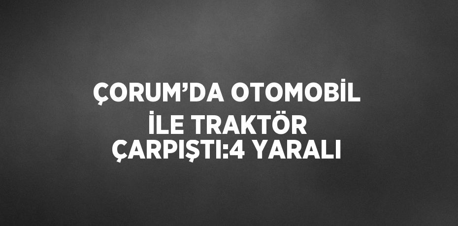 ÇORUM’DA OTOMOBİL İLE TRAKTÖR ÇARPIŞTI:4 YARALI