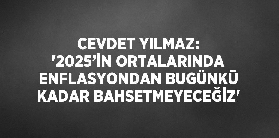 CEVDET YILMAZ: '2025’İN ORTALARINDA ENFLASYONDAN BUGÜNKÜ KADAR BAHSETMEYECEĞİZ'