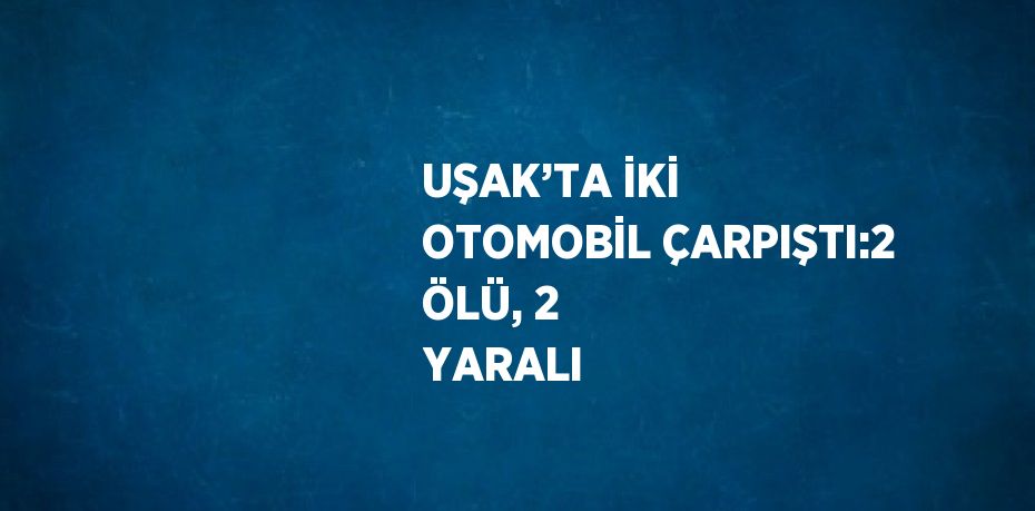 UŞAK’TA İKİ OTOMOBİL ÇARPIŞTI:2 ÖLÜ, 2 YARALI