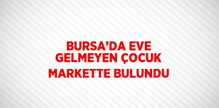 BURSA’DA EVE GELMEYEN ÇOCUK MARKETTE BULUNDU