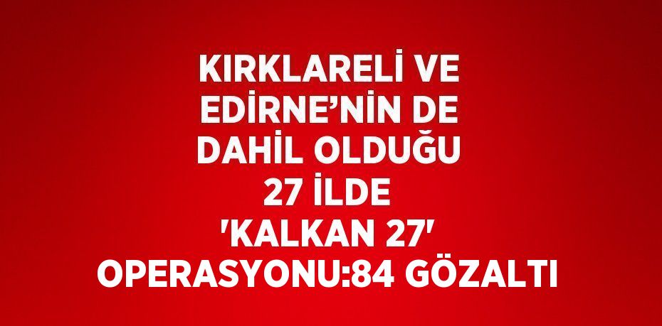 KIRKLARELİ VE EDİRNE’NİN DE DAHİL OLDUĞU 27 İLDE 'KALKAN 27' OPERASYONU:84 GÖZALTI