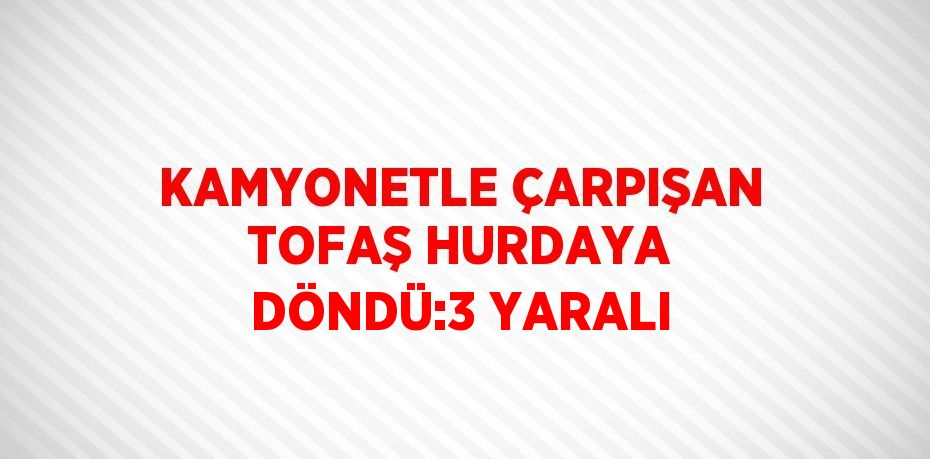 KAMYONETLE ÇARPIŞAN TOFAŞ HURDAYA DÖNDÜ:3 YARALI