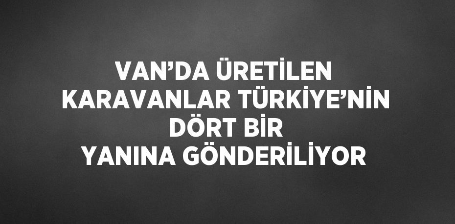 VAN’DA ÜRETİLEN KARAVANLAR TÜRKİYE’NİN DÖRT BİR YANINA GÖNDERİLİYOR