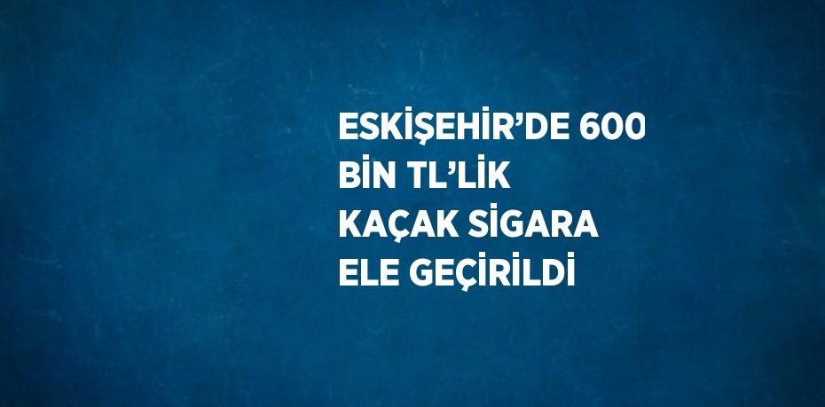 ESKİŞEHİR’DE 600 BİN TL’LİK KAÇAK SİGARA ELE GEÇİRİLDİ