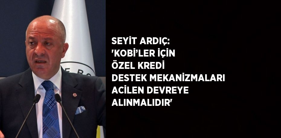 SEYİT ARDIÇ: 'KOBİ’LER İÇİN ÖZEL KREDİ DESTEK MEKANİZMALARI ACİLEN DEVREYE ALINMALIDIR'