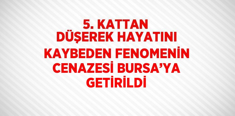 5. KATTAN DÜŞEREK HAYATINI KAYBEDEN FENOMENİN CENAZESİ BURSA’YA GETİRİLDİ