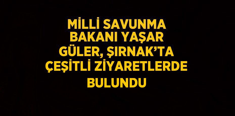 MİLLİ SAVUNMA BAKANI YAŞAR GÜLER, ŞIRNAK’TA ÇEŞİTLİ ZİYARETLERDE BULUNDU