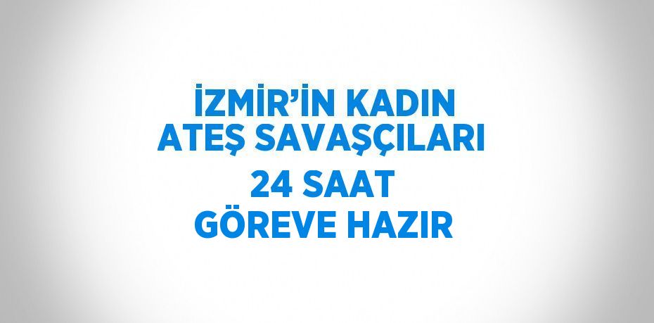 İZMİR’İN KADIN ATEŞ SAVAŞÇILARI 24 SAAT GÖREVE HAZIR