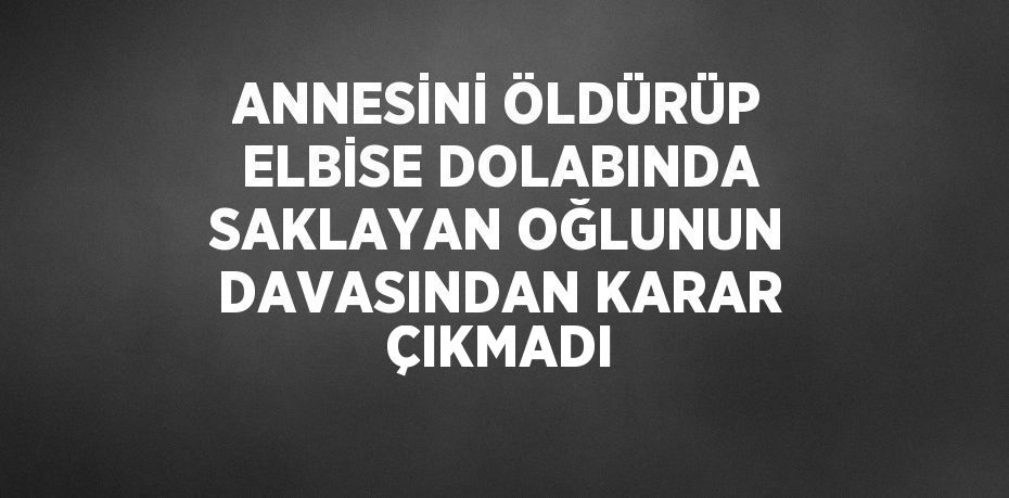 ANNESİNİ ÖLDÜRÜP ELBİSE DOLABINDA SAKLAYAN OĞLUNUN DAVASINDAN KARAR ÇIKMADI