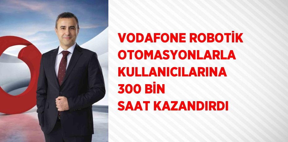 VODAFONE ROBOTİK OTOMASYONLARLA KULLANICILARINA 300 BİN SAAT KAZANDIRDI