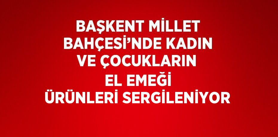 BAŞKENT MİLLET BAHÇESİ’NDE KADIN VE ÇOCUKLARIN EL EMEĞİ ÜRÜNLERİ SERGİLENİYOR