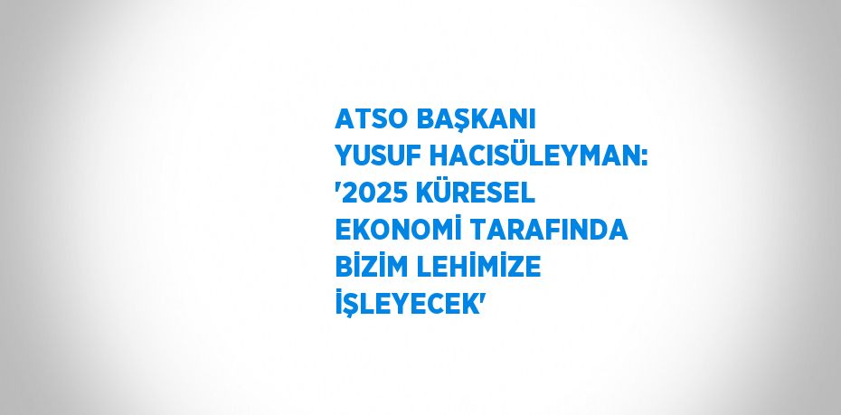 ATSO BAŞKANI YUSUF HACISÜLEYMAN: '2025 KÜRESEL EKONOMİ TARAFINDA BİZİM LEHİMİZE İŞLEYECEK'