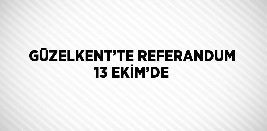 GÜZELKENT’TE REFERANDUM 13 EKİM’DE