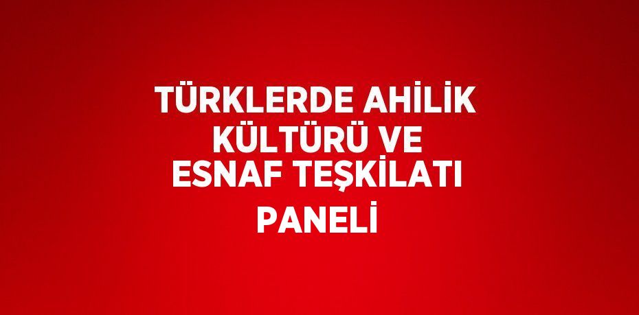 TÜRKLERDE AHİLİK KÜLTÜRÜ VE ESNAF TEŞKİLATI PANELİ