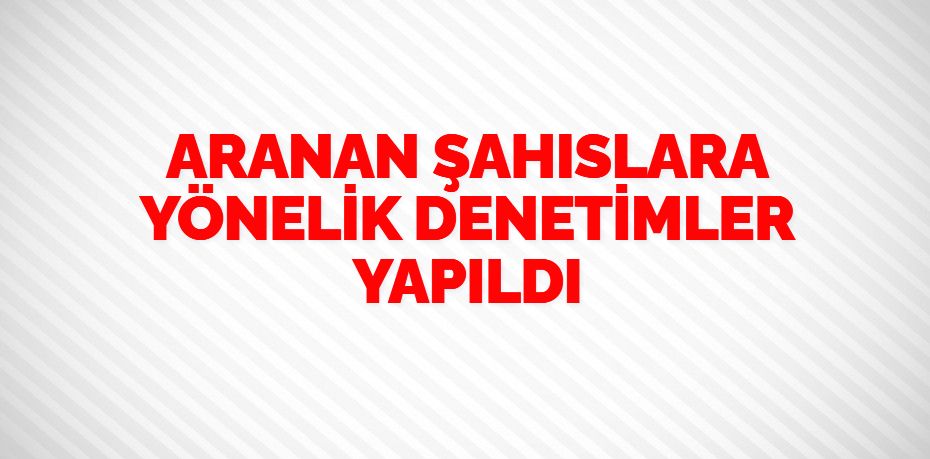 ARANAN ŞAHISLARA YÖNELİK DENETİMLER YAPILDI