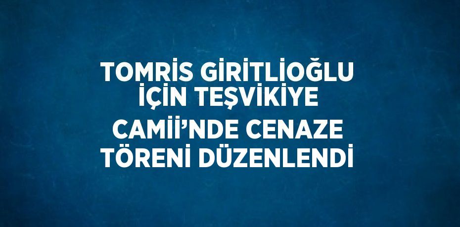 TOMRİS GİRİTLİOĞLU İÇİN TEŞVİKİYE CAMİİ’NDE CENAZE TÖRENİ DÜZENLENDİ