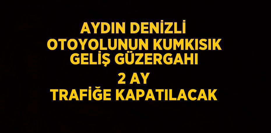 AYDIN DENİZLİ OTOYOLUNUN KUMKISIK GELİŞ GÜZERGAHI 2 AY TRAFİĞE KAPATILACAK