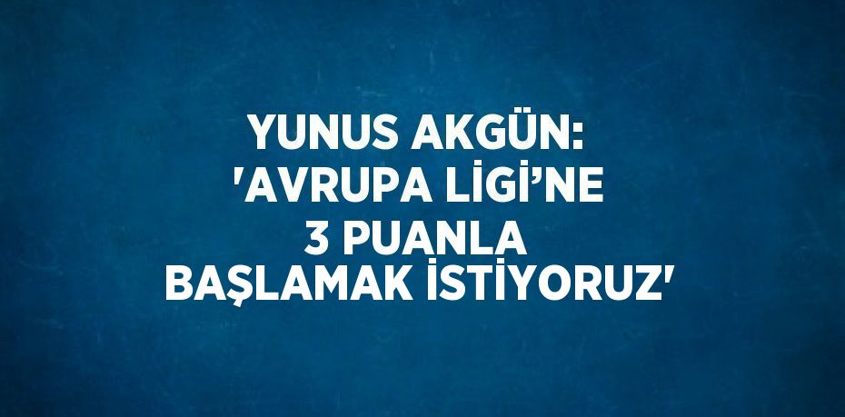 YUNUS AKGÜN: 'AVRUPA LİGİ’NE 3 PUANLA BAŞLAMAK İSTİYORUZ'