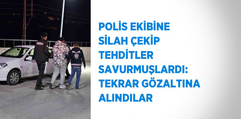 POLİS EKİBİNE SİLAH ÇEKİP TEHDİTLER SAVURMUŞLARDI: TEKRAR GÖZALTINA ALINDILAR