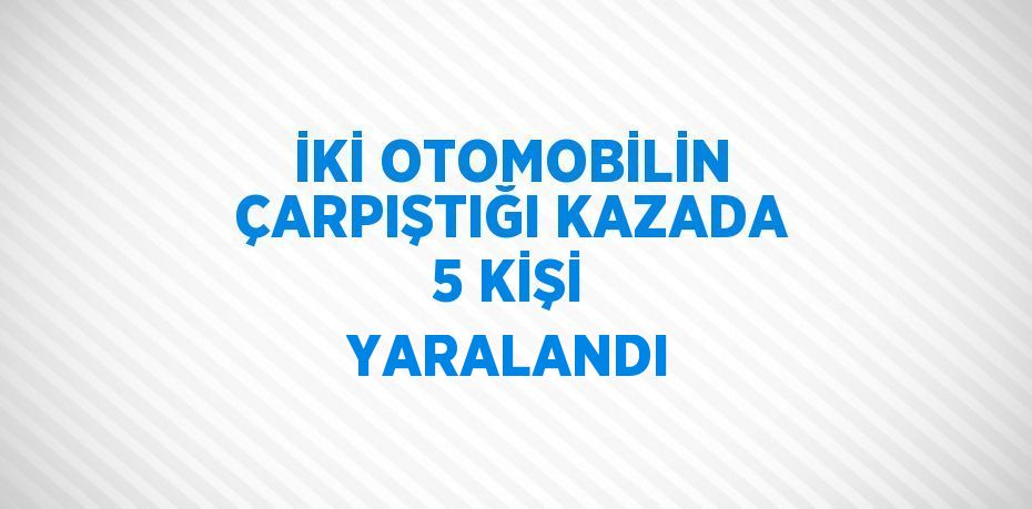 İKİ OTOMOBİLİN ÇARPIŞTIĞI KAZADA 5 KİŞİ YARALANDI