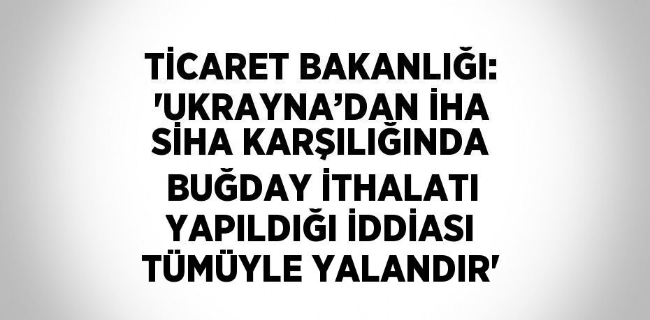 TİCARET BAKANLIĞI: 'UKRAYNA’DAN İHA SİHA KARŞILIĞINDA BUĞDAY İTHALATI YAPILDIĞI İDDİASI TÜMÜYLE YALANDIR'