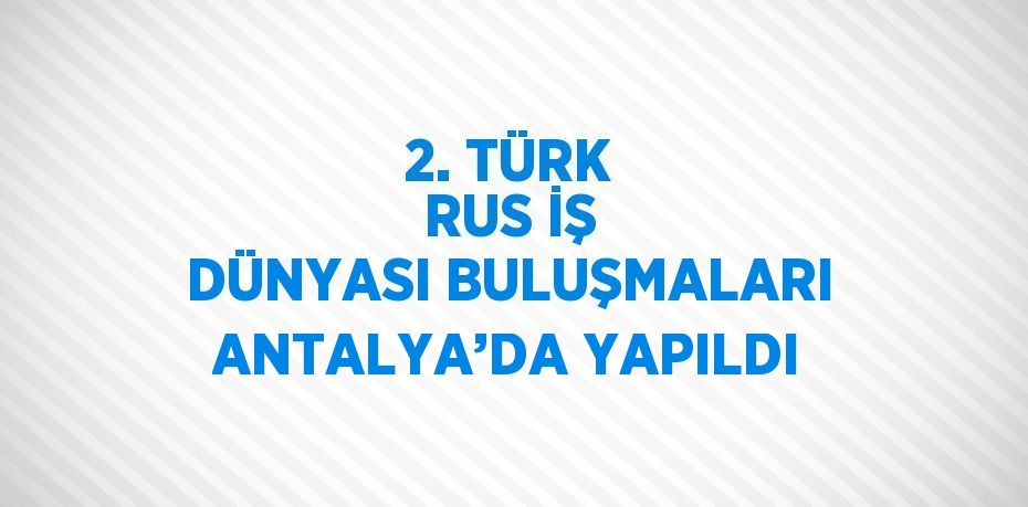 2. TÜRK RUS İŞ DÜNYASI BULUŞMALARI ANTALYA’DA YAPILDI