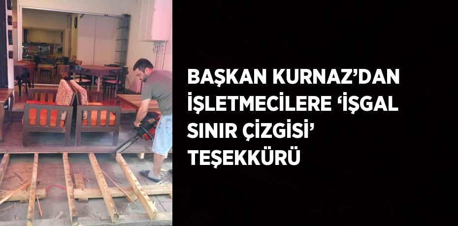 BAŞKAN KURNAZ’DAN İŞLETMECİLERE ‘İŞGAL SINIR ÇİZGİSİ’ TEŞEKKÜRÜ